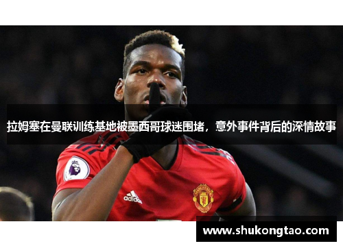 拉姆塞在曼联训练基地被墨西哥球迷围堵，意外事件背后的深情故事
