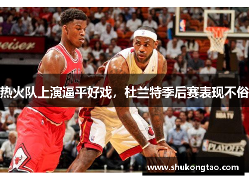 热火队上演逼平好戏，杜兰特季后赛表现不俗